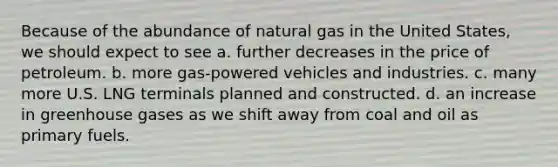 Because of the abundance of natural gas in the United States, we should expect to see a. further decreases in the price of petroleum. b. more gas-powered vehicles and industries. c. many more U.S. LNG terminals planned and constructed. d. an increase in greenhouse gases as we shift away from coal and oil as primary fuels.