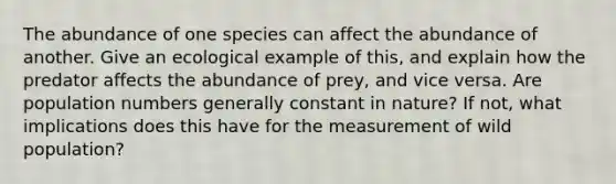 The abundance of one species can affect the abundance of another. Give an ecological example of this, and explain how the predator affects the abundance of prey, and vice versa. Are population numbers generally constant in nature? If not, what implications does this have for the measurement of wild population?