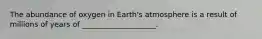 The abundance of oxygen in Earth's atmosphere is a result of millions of years of ____________________.