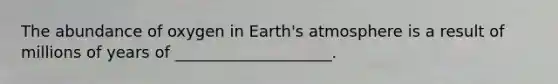 The abundance of oxygen in Earth's atmosphere is a result of millions of years of ____________________.