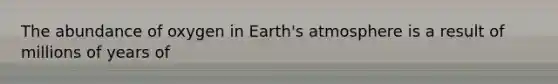 The abundance of oxygen in Earth's atmosphere is a result of millions of years of