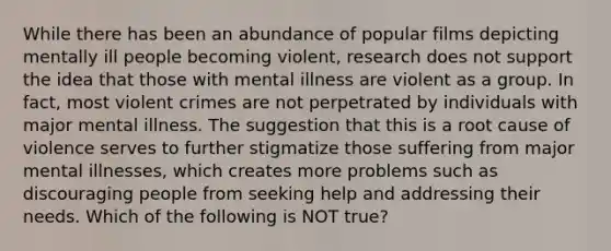 While there has been an abundance of popular films depicting mentally ill people becoming violent, research does not support the idea that those with mental illness are violent as a group. In fact, most violent crimes are not perpetrated by individuals with major mental illness. The suggestion that this is a root cause of violence serves to further stigmatize those suffering from major mental illnesses, which creates more problems such as discouraging people from seeking help and addressing their needs. Which of the following is NOT true?