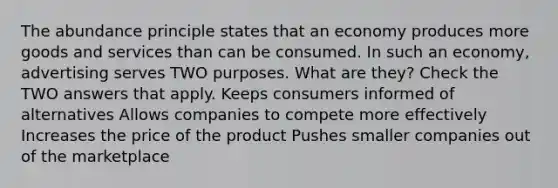 The abundance principle states that an economy produces more goods and services than can be consumed. In such an economy, advertising serves TWO purposes. What are they? Check the TWO answers that apply. Keeps consumers informed of alternatives Allows companies to compete more effectively Increases the price of the product Pushes smaller companies out of the marketplace