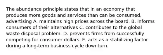 The abundance principle states that in an economy that produces more goods and services than can be consumed, advertising A. maintains high prices across the board. B. informs consumers of their alternatives C. contributes to the global waste disposal problem. D. prevents firms from successfully competing for consumer dollars. E. acts as a stabilizing factor during a long-term business cycle downturn.