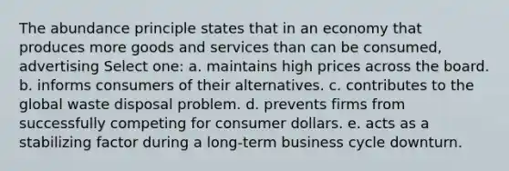 The abundance principle states that in an economy that produces more goods and services than can be consumed, advertising Select one: a. maintains high prices across the board. b. informs consumers of their alternatives. c. contributes to the global waste disposal problem. d. prevents firms from successfully competing for consumer dollars. e. acts as a stabilizing factor during a long-term business cycle downturn.