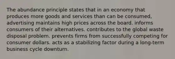 The abundance principle states that in an economy that produces more goods and services than can be consumed, advertising maintains high prices across the board. informs consumers of their alternatives. contributes to the global waste disposal problem. prevents firms from successfully competing for consumer dollars. acts as a stabilizing factor during a long-term business cycle downturn.