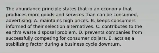 The abundance principle states that in an economy that produces more goods and services than can be consumed, advertising: A. maintains high prices. B. keeps consumers informed of their selection alternatives. C. contributes to the earth's waste disposal problem. D. prevents companies from successfully competing for consumer dollars. E. acts as a stabilizing factor during a business cycle downturn.