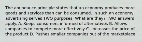 The abundance principle states that an economy produces more goods and services than can be consumed. In such an economy, advertising serves TWO purposes. What are they? TWO answers apply. A. Keeps consumers informed of alternatives B. Allows companies to compete more effectively C. Increases the price of the product D. Pushes smaller companies out of the marketplace