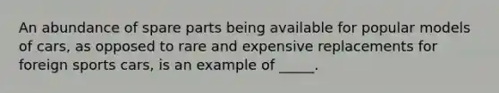 An abundance of spare parts being available for popular models of cars, as opposed to rare and expensive replacements for foreign sports cars, is an example of _____.