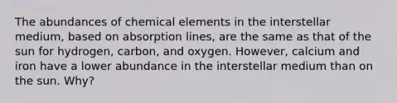 The abundances of chemical elements in the interstellar medium, based on absorption lines, are the same as that of the sun for hydrogen, carbon, and oxygen. However, calcium and iron have a lower abundance in the interstellar medium than on the sun. Why?