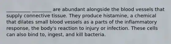 __________ ________ are abundant alongside the blood vessels that supply connective tissue. They produce histamine, a chemical that dilates small blood vessels as a parts of the inflammatory response, the body's reaction to injury or infection. These cells can also bind to, ingest, and kill bacteria.