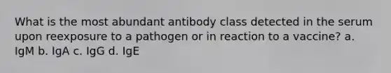 What is the most abundant antibody class detected in the serum upon reexposure to a pathogen or in reaction to a vaccine? a. IgM b. IgA c. IgG d. IgE