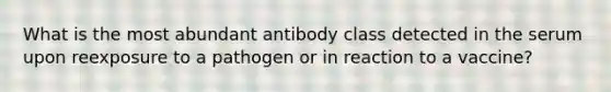 What is the most abundant antibody class detected in the serum upon reexposure to a pathogen or in reaction to a vaccine?