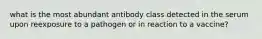 what is the most abundant antibody class detected in the serum upon reexposure to a pathogen or in reaction to a vaccine?