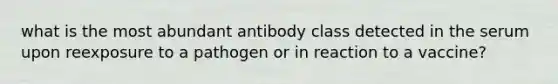 what is the most abundant antibody class detected in the serum upon reexposure to a pathogen or in reaction to a vaccine?