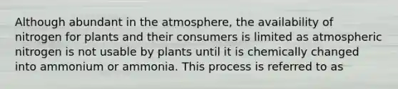 Although abundant in the atmosphere, the availability of nitrogen for plants and their consumers is limited as atmospheric nitrogen is not usable by plants until it is chemically changed into ammonium or ammonia. This process is referred to as