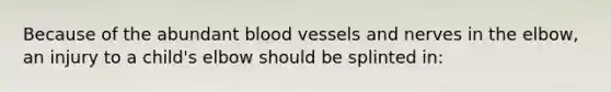 Because of the abundant blood vessels and nerves in the​ elbow, an injury to a​ child's elbow should be splinted​ in: