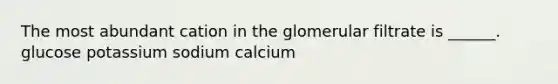 The most abundant cation in the glomerular filtrate is ______. glucose potassium sodium calcium