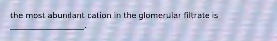 the most abundant cation in the glomerular filtrate is ___________________.