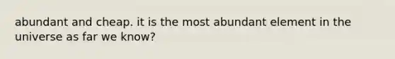 abundant and cheap. it is the most abundant element in the universe as far we know?