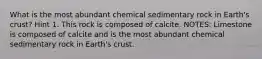 What is the most abundant chemical sedimentary rock in Earth's crust? Hint 1. This rock is composed of calcite. NOTES: Limestone is composed of calcite and is the most abundant chemical sedimentary rock in Earth's crust.