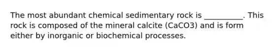 The most abundant chemical sedimentary rock is __________. This rock is composed of the mineral calcite (CaCO3) and is form either by inorganic or biochemical processes.