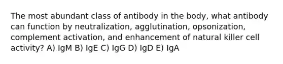 The most abundant class of antibody in the body, what antibody can function by neutralization, agglutination, opsonization, complement activation, and enhancement of natural killer cell activity? A) IgM B) IgE C) IgG D) IgD E) IgA