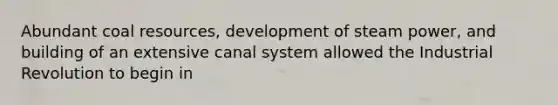 Abundant coal resources, development of steam power, and building of an extensive canal system allowed the Industrial Revolution to begin in