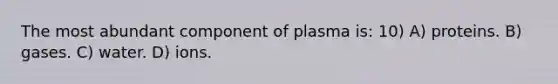 The most abundant component of plasma is: 10) A) proteins. B) gases. C) water. D) ions.