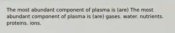 The most abundant component of plasma is (are) The most abundant component of plasma is (are) gases. water. nutrients. proteins. ions.