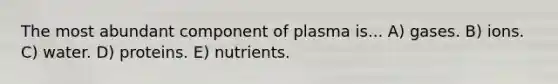 The most abundant component of plasma is... A) gases. B) ions. C) water. D) proteins. E) nutrients.