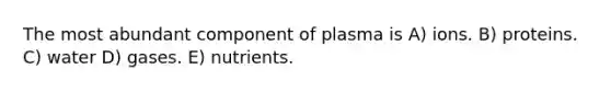 The most abundant component of plasma is A) ions. B) proteins. C) water D) gases. E) nutrients.