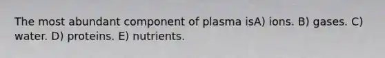 The most abundant component of plasma isA) ions. B) gases. C) water. D) proteins. E) nutrients.