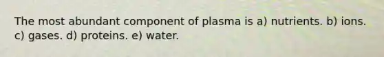 The most abundant component of plasma is a) nutrients. b) ions. c) gases. d) proteins. e) water.