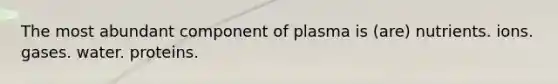 The most abundant component of plasma is (are) nutrients. ions. gases. water. proteins.