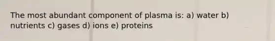 The most abundant component of plasma is: a) water b) nutrients c) gases d) ions e) proteins