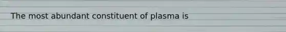 The most abundant constituent of plasma is