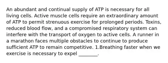 An abundant and continual supply of ATP is necessary for all living cells. Active muscle cells require an extraordinary amount of ATP to permit strenuous exercise for prolonged periods. Toxins, reduced blood flow, and a compromised respiratory system can interfere with the transport of oxygen to active cells. A runner in a marathon faces multiple obstacles to continue to produce sufficient ATP to remain competitive. 1.Breathing faster when we exercise is necessary to expel ________.