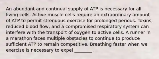 An abundant and continual supply of ATP is necessary for all living cells. Active muscle cells require an extraordinary amount of ATP to permit strenuous exercise for prolonged periods. Toxins, reduced blood flow, and a compromised respiratory system can interfere with the transport of oxygen to active cells. A runner in a marathon faces multiple obstacles to continue to produce sufficient ATP to remain competitive. Breathing faster when we exercise is necessary to expel ________.