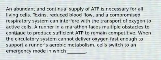 An abundant and continual supply of ATP is necessary for all living cells. Toxins, reduced blood flow, and a compromised respiratory system can interfere with the transport of oxygen to active cells. A runner in a marathon faces multiple obstacles to continue to produce sufficient ATP to remain competitive. When the circulatory system cannot deliver oxygen fast enough to support a runner's aerobic metabolism, cells switch to an emergency mode in which ________.