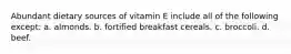 Abundant dietary sources of vitamin E include all of the following except: a. almonds. b. fortified breakfast cereals. c. broccoli. d. beef.