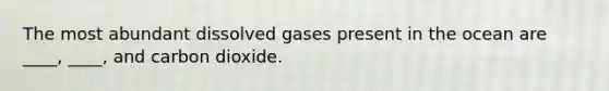 The most abundant dissolved gases present in the ocean are ____, ____, and carbon dioxide.