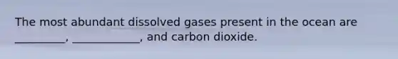 The most abundant dissolved gases present in the ocean are _________, ____________, and carbon dioxide.