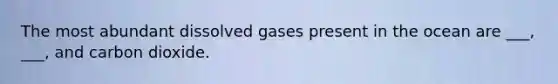 The most abundant dissolved gases present in the ocean are ___, ___, and carbon dioxide.