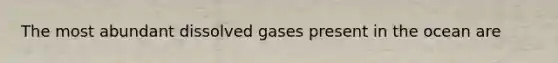 The most abundant dissolved gases present in the ocean are