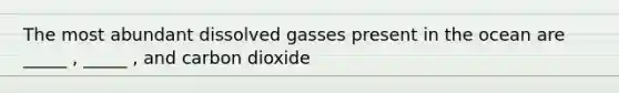 The most abundant dissolved gasses present in the ocean are _____ , _____ , and carbon dioxide