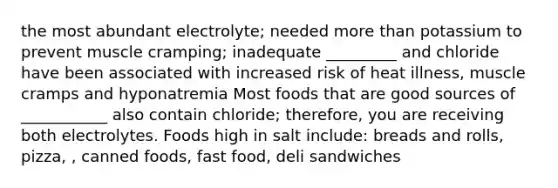 the most abundant electrolyte; needed more than potassium to prevent muscle cramping; inadequate _________ and chloride have been associated with increased risk of heat illness, muscle cramps and hyponatremia Most foods that are good sources of ___________ also contain chloride; therefore, you are receiving both electrolytes. Foods high in salt include: breads and rolls, pizza, , canned foods, fast food, deli sandwiches