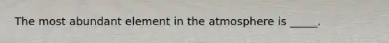 The most abundant element in the atmosphere is _____.