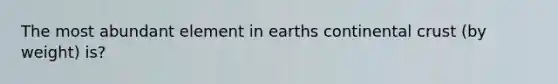 The most abundant element in earths continental crust (by weight) is?