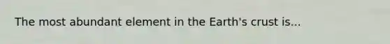 The most abundant element in the Earth's crust is...